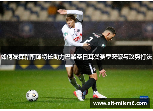 如何发挥新前锋特长助力巴黎圣日耳曼赛季突破与攻势打法