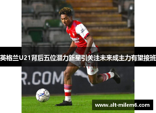 英格兰U21背后五位潜力新星引关注未来成主力有望接班