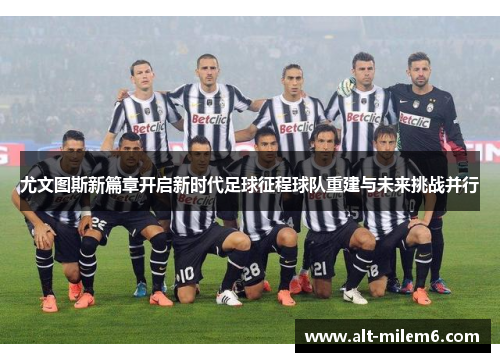 尤文图斯新篇章开启新时代足球征程球队重建与未来挑战并行