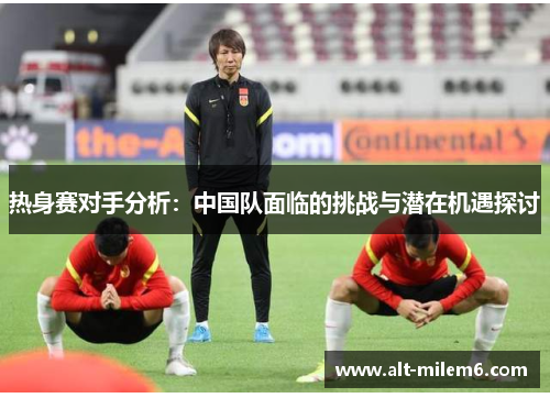 热身赛对手分析：中国队面临的挑战与潜在机遇探讨