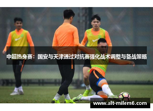 中超热身赛：国安与天津通过对抗赛强化战术调整与备战策略